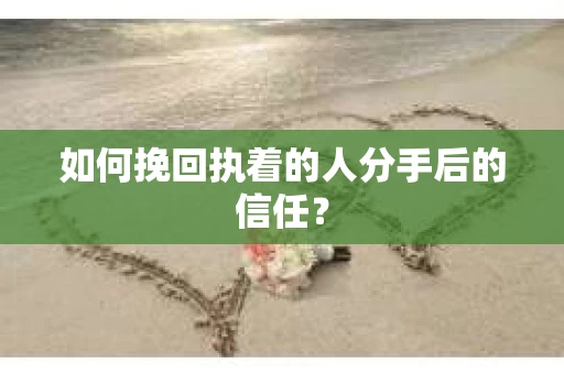 如何挽回执着的人分手后的信任？