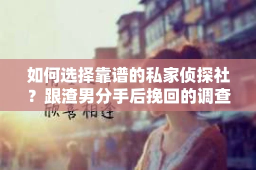 如何选择靠谱的私家侦探社？跟渣男分手后挽回的调查服务怎么办？
