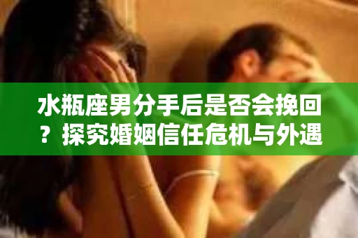 水瓶座男分手后是否会挽回？探究婚姻信任危机与外遇嫌疑的应对策略