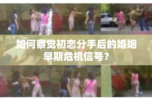 如何察觉初恋分手后的婚姻早期危机信号？