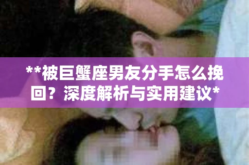 **被巨蟹座男友分手怎么挽回？深度解析与实用建议**
