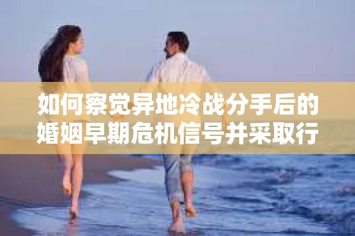 如何察觉异地冷战分手后的婚姻早期危机信号并采取行动？