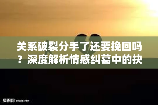 关系破裂分手了还要挽回吗？深度解析情感纠葛中的抉择