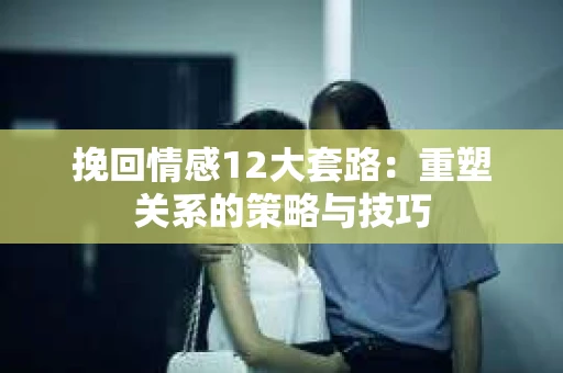 挽回情感12大套路：重塑关系的策略与技巧