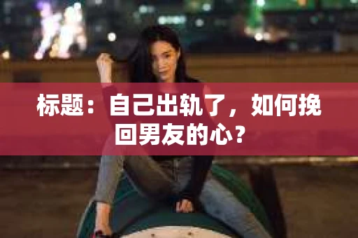 标题：自己出轨了，如何挽回男友的心？