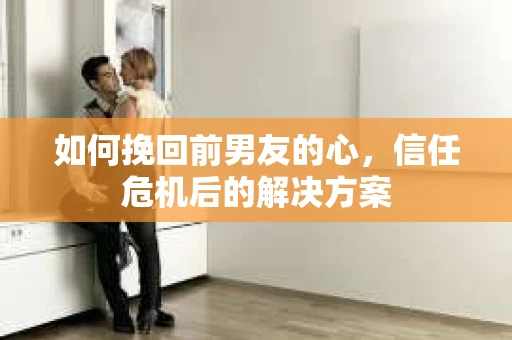 如何挽回前男友的心，信任危机后的解决方案
