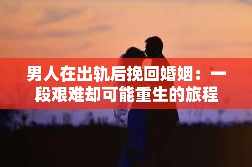 男人在出轨后挽回婚姻：一段艰难却可能重生的旅程