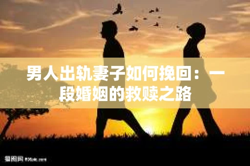 男人出轨妻子如何挽回：一段婚姻的救赎之路