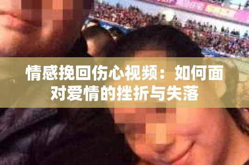 情感挽回伤心视频：如何面对爱情的挫折与失落