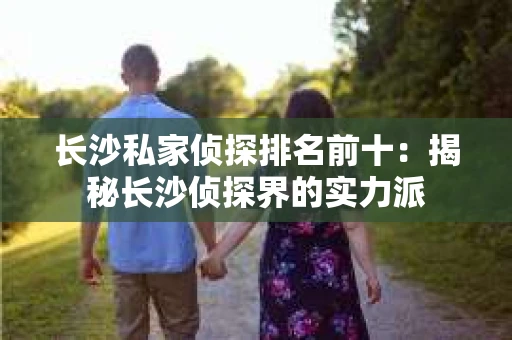 长沙私家侦探排名前十：揭秘长沙侦探界的实力派