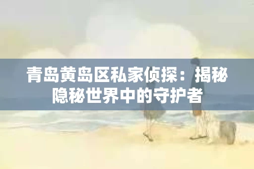 青岛黄岛区私家侦探：揭秘隐秘世界中的守护者