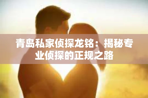 青岛私家侦探龙铭：揭秘专业侦探的正规之路