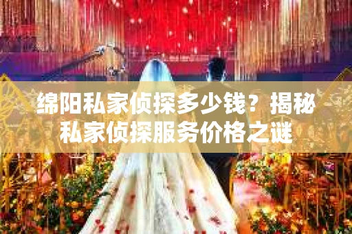绵阳私家侦探多少钱？揭秘私家侦探服务价格之谜