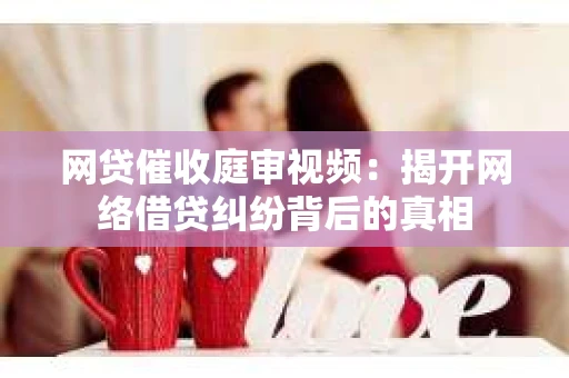 网贷催收庭审视频：揭开网络借贷纠纷背后的真相