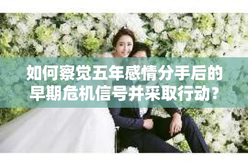 如何察觉五年感情分手后的早期危机信号并采取行动？