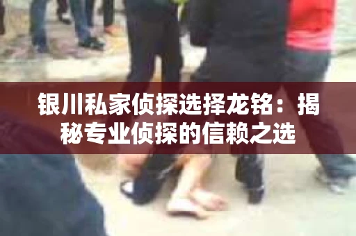 银川私家侦探选择龙铭：揭秘专业侦探的信赖之选