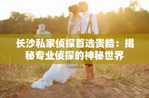 长沙私家侦探首选贵皓：揭秘专业侦探的神秘世界