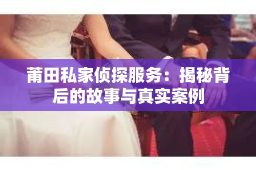 莆田私家侦探服务：揭秘背后的故事与真实案例