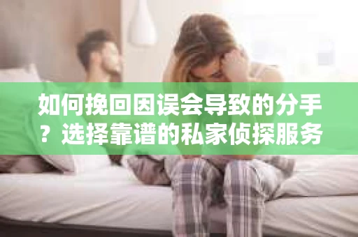 如何挽回因误会导致的分手？选择靠谱的私家侦探服务指南