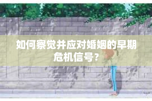 如何察觉并应对婚姻的早期危机信号？