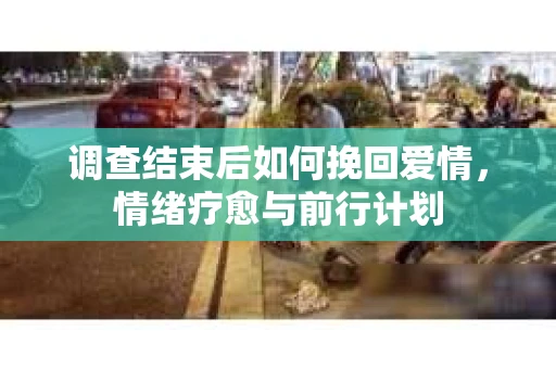 调查结束后如何挽回爱情,情绪疗愈与前行计划 调查结束后如何挽回爱情,情绪疗愈与前行计划