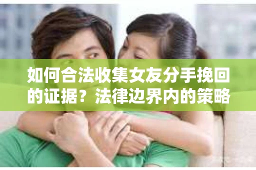如何合法收集女友分手挽回的证据?法律边界内的策略与技巧 如何合法收集女友分手挽回的证据?法律边界内的策略与技巧