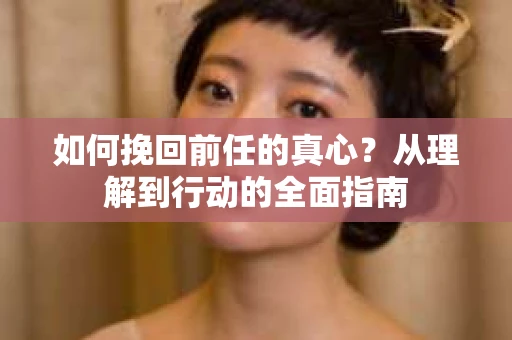 如何挽回前任的真心？从理解到行动的全面指南