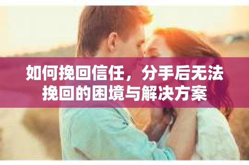 如何挽回信任,分手后无法挽回的困境与解决方案 如何挽回信任,分手后无法挽回的困境与解决方案