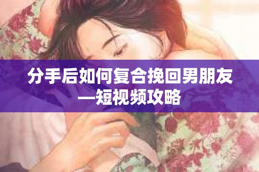 分手后如何复合挽回男朋友—短视频攻略