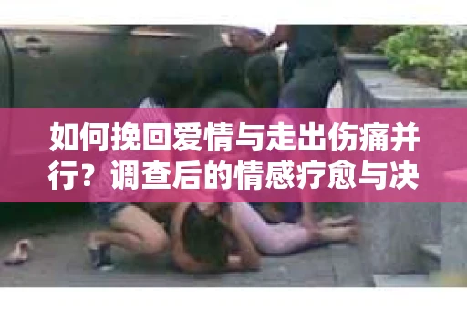 如何挽回爱情与走出伤痛并行?调查后的情感疗愈与决策指南 如何挽回爱情与走出伤痛并行?调查后的情感疗愈与决策指南