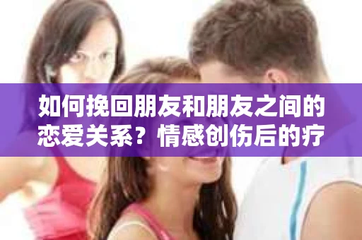 如何挽回朋友和朋友之间的恋爱关系？情感创伤后的疗愈与决策之路