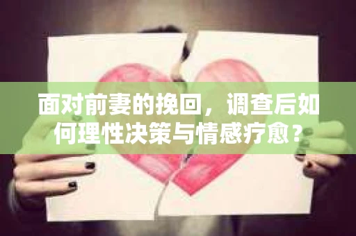 面对前妻的挽回，调查后如何理性决策与情感疗愈？
