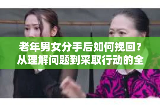 老年男女分手后如何挽回？从理解问题到采取行动的全面指南