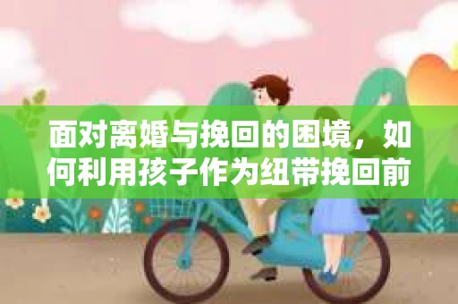 面对离婚与挽回的困境，如何利用孩子作为纽带挽回前夫的技巧？