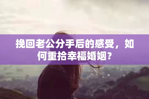 挽回老公分手后的感受，如何重拾幸福婚姻？