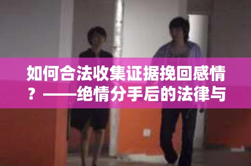 如何合法收集证据挽回感情？——绝情分手后的法律与取证策略