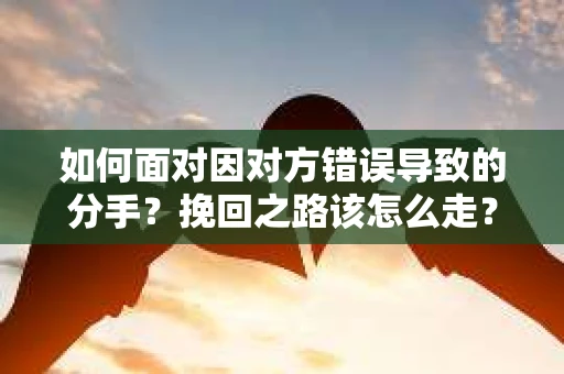 如何面对因对方错误导致的分手？挽回之路该怎么走？