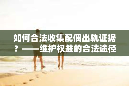 如何合法收集配偶出轨证据?——维护权益的合法途径 如何合法收集配偶出轨证据?——维护权益的合法途径