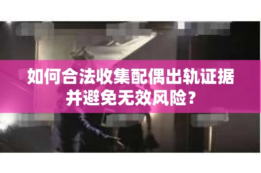 如何合法收集配偶出轨证据并避免无效风险？
