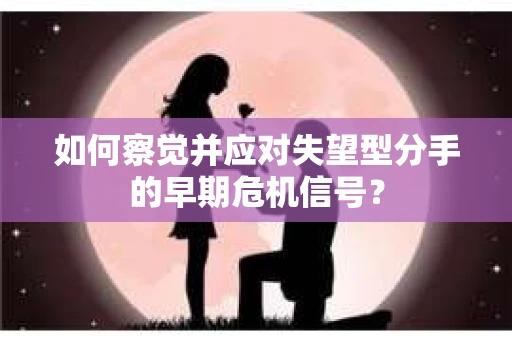 如何察觉并应对失望型分手的早期危机信号？