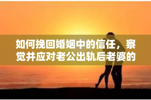如何挽回婚姻中的信任，察觉并应对老公出轨后老婆的危机信号