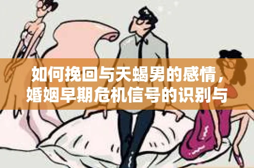如何挽回与天蝎男的感情，婚姻早期危机信号的识别与应对