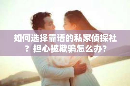 如何选择靠谱的私家侦探社？担心被欺骗怎么办？