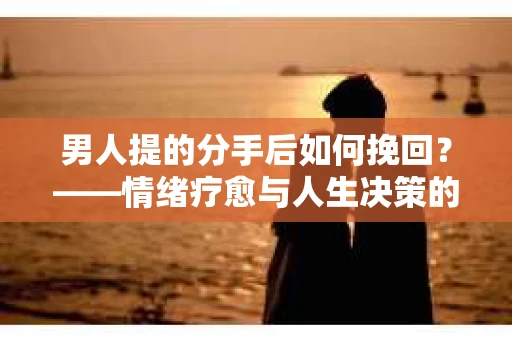 男人提的分手后如何挽回？——情绪疗愈与人生决策的干货指南