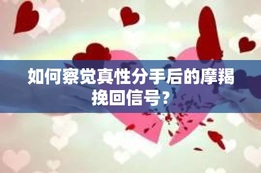如何察觉真性分手后的摩羯挽回信号？