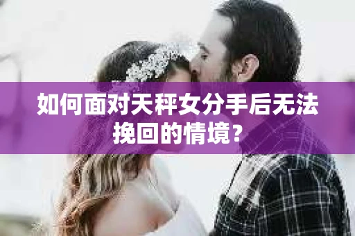 如何面对天秤女分手后无法挽回的情境？