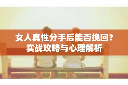 女人真性分手后能否挽回？实战攻略与心理解析