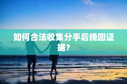 如何合法收集分手后挽回证据？