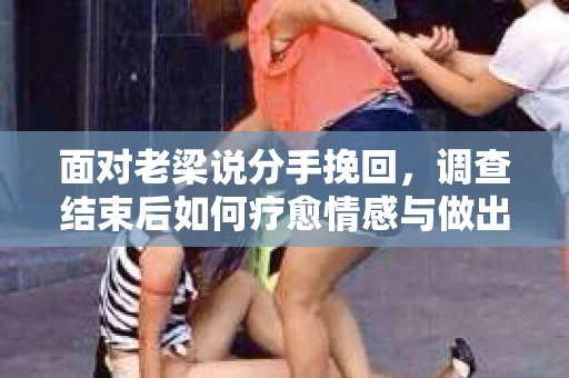 面对老梁说分手挽回，调查结束后如何疗愈情感与做出人生决策？