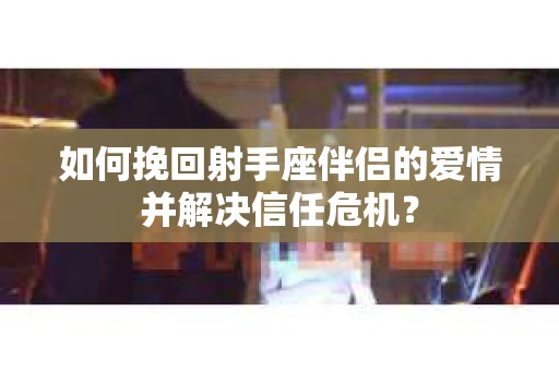 如何挽回射手座伴侣的爱情并解决信任危机？